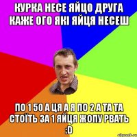 КУРКА НЕСЕ ЯЙЦО ДРУГА КАЖЕ ОГО ЯКІ ЯЙЦЯ НЕСЕШ ПО 1 50 А ЦЯ А Я ПО 2 А ТА ТА СТОЇТЬ ЗА 1 ЯЙЦЯ ЖОПУ РВАТЬ :D