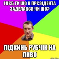 Глєб,ти шо в прєзідента заделався,чи шо? Підкинь рубчік на пиво