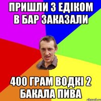 пришли з Едіком в бар заказали 400 грам водкі 2 бакала пива