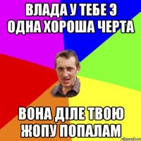 влада у тебе э одна хороша черта вона діле твою жопу попалам