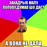 закадрыв малу попову,думав шо даст а вона не дала