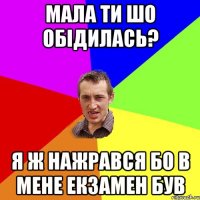 Мала ти шо обідилась? Я ж нажрався бо в мене екзамен був