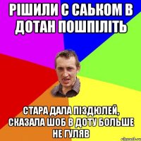 рішили с саьком в дотан пошпіліть стара дала піздюлей, сказала шоб в доту больше не гуляв