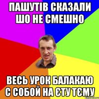 пашутів сказали шо не смешно весь урок балакаю с собой на єту тєму