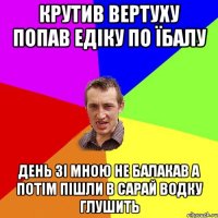 крутив вертуху попав едіку по їбалу день зі мною не балакав а потім пішли в сарай водку глушить