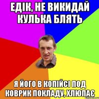 Едік, не викидай кулька блять я його в копійсі под коврик покладу, хлюпає