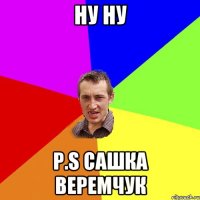 НУ НУ P.S Сашка Веремчук