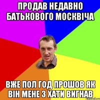 продав недавно батькового москвіча вже пол год прошов як він мене з хати вигнав