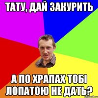 тату, дай закурить а по храпах тобі лопатою не дать?