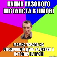 купив газового пісталєта в кійові мамка уєбала на слєдующій день за дирки в потолку на кухні