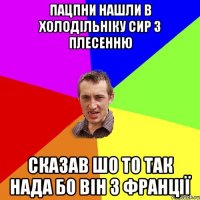 пацпни нашли в холодільніку сир з плесенню сказав шо то так нада бо він з Франції