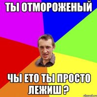 ТЫ ОТМОРОЖЕНЫЙ ЧЫ ЕТО ТЫ ПРОСТО ЛЕЖИШ ?