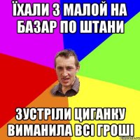 їхали з малой на базар по штани зустріли циганку виманила всі гроші