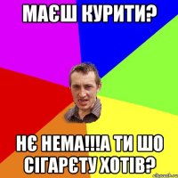 маєш курити? нє нема!!!а ти шо сігарєту хотів?