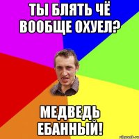 ТЫ блять чё Вообще охуел? Медведь ебанный!