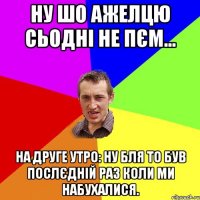 ну шо Ажелцю сьодні не пєм... на друге утро: ну бля то був послєдній раз коли ми набухалися.