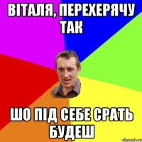 віталя, перехерячу так шо під себе срать будеш