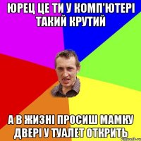 Юрец це ти у комп'ютері такий крутий А в жизні просиш мамку двері у туалет открить