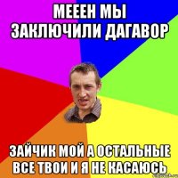 Мееен мы заключили дагавор зайчик мой а остальные все твои и я не касаюсь