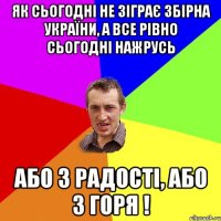 ЯК СЬОГОДНІ НЕ ЗІГРАЄ ЗБІРНА УКРАЇНИ, А ВСЕ РІВНО СЬОГОДНІ НАЖРУСЬ АБО З РАДОСТІ, АБО З ГОРЯ !