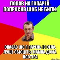 попав на гопарей. попросив шоб не били. сказав шо я парень із села, луше обісціть! Мамка дома постіра