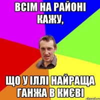 всім на районі кажу, що у Іллі найраща ганжа в Києві