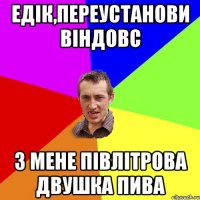 ЕДІК,ПЕРЕУСТАНОВИ ВІНДОВС З МЕНЕ ПІВЛІТРОВА ДВУШКА ПИВА