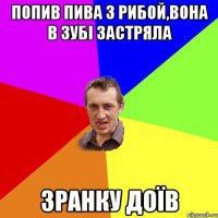 попив пива з рибой,вона в зубі застряла зранку доїв