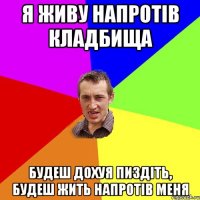 я живу напротів кладбища будеш дохуя пиздіть, будеш жить напротів меня