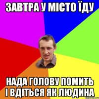 завтра у місто їду нада голову помить і вдіться як людина