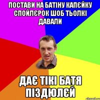 Постави на батіну капєйку спойлєрок шоб тьолкі давали Дає тікі батя піздюлєй