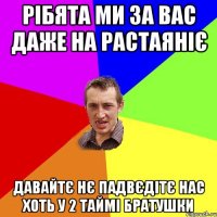 рібята ми за вас даже на растаяніє Давайтє нє падвєдітє нас хоть у 2 таймі братушки