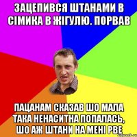 зацепився штанами в сімика в жігулю. порвав пацанам сказав шо мала така ненаситна попалась, шо аж штани на мені рве