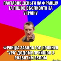 ПАСТАВИВ ДЕНЬГИ НА ФРАНЦIУ ТА ПIШОВ ВБОЛИВАТИ ЗА УКРАIНУ ФРАНЦIА ЗАБИЛА ГОЛ КРИКНУВ "УРА" ДОДОМУ ПРИЙШОВ З РОЗБИТИМ ЕБЛОМ