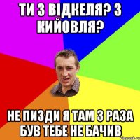 ти з відкеля? З кийовля? не пизди я там 3 раза був тебе не бачив