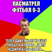 Пасматрел футбол 0-3 тепер даже аньку не буду любыть а лапать ,цмлу недилю буду духать...