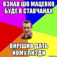 Взнав шо мацевко буде в ставчанах Вирішив дать йому пизди