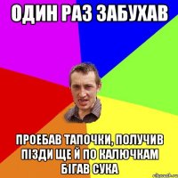 один раз забухав проебав тапочки, получив пiзди ще й по калючкам бiгав сука