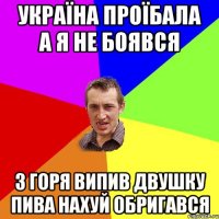 УКРАЇНА ПРОЇБАЛА А Я НЕ БОЯВСЯ З ГОРЯ ВИПИВ ДВУШКУ ПИВА НАХУЙ ОБРИГАВСЯ