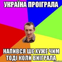 Україна проіграла напився ше хуже чим тоді коли виіграла