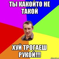 Ты какойто не такой ХУЙ трогаеш рукой!!!