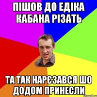 пішов до едіка кабана різать та так нарєзався шо додом принесли