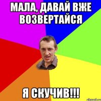 мала, давай вже возвертайся я скучив!!!