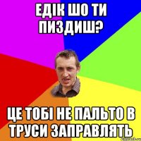 Едік шо ти пиздиш? це тобі не пальто в труси заправлять