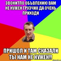 звонитпо объвлению вам не нужен грузчик да очень приходи пришол и там сказали ты нам не нужен!!