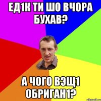 ед1к ти шо вчора бухав? а чого вэщ1 обриган1?