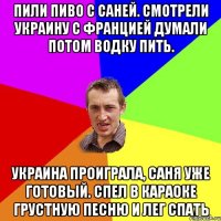 Пили пиво с саней. Смотрели Украину с францией думали потом водку пить. Украина проиграла, саня уже готовый. спел в караоке грустную песню и лег спать