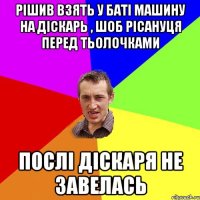 Рішив взять у баті машину на діскарь , шоб рісануця перед тьолочками Послі діскаря не завелась