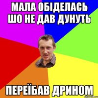 Мала обіделась шо не дав дунуть Переїбав дрином