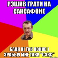 Рэшив грати на саксафоне Баця ні так поняв і зрабыу мне таки ''сэкс''